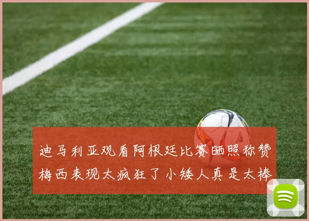 迪马利亚观看阿根廷比赛晒照称赞梅西表现太疯狂了小矮人真是太棒了
