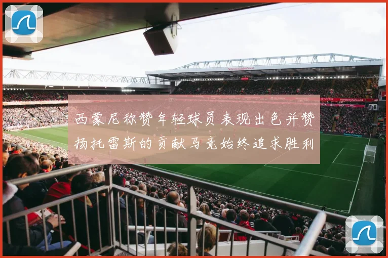 西蒙尼称赞年轻球员表现出色并赞扬托雷斯的贡献马竞始终追求胜利