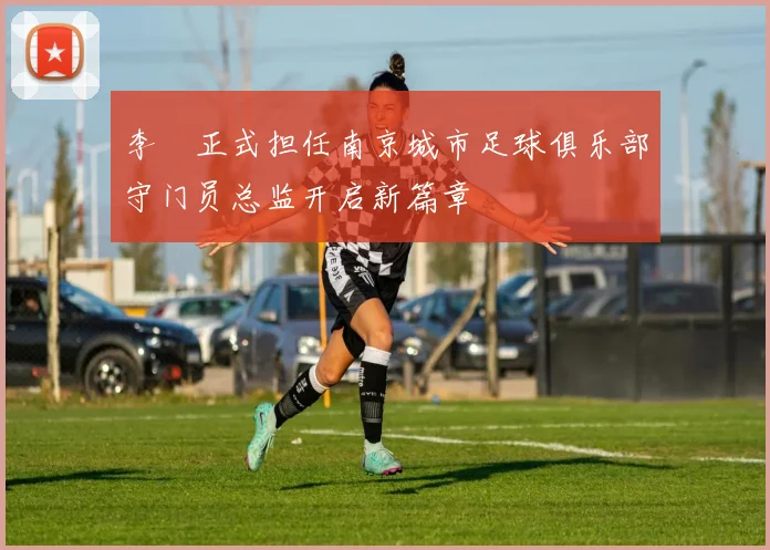 李勣正式担任南京城市足球俱乐部守门员总监开启新篇章