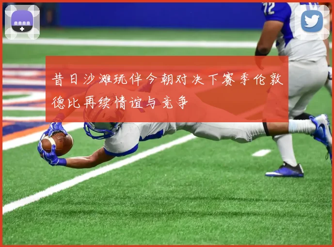 昔日沙滩玩伴今朝对决下赛季伦敦德比再续情谊与竞争
