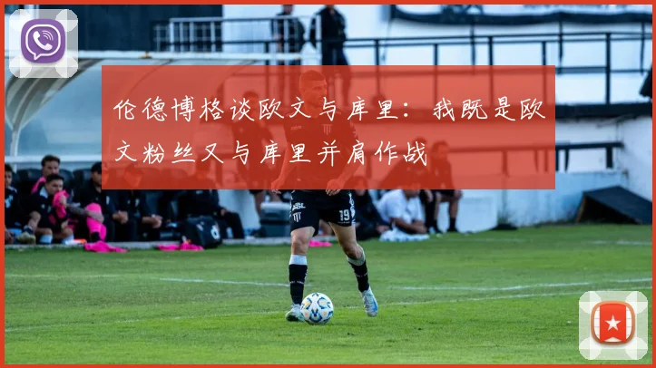 伦德博格谈欧文与库里：我既是欧文粉丝又与库里并肩作战