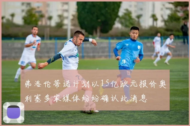 弗洛伦蒂诺计划以15亿欧元报价奥利塞多家媒体纷纷确认此消息