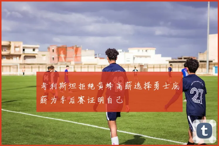 考利斯坦拒绝黄蜂高薪选择勇士底薪为季后赛证明自己
